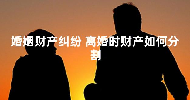 婚姻财产纠纷 离婚时财产如何分割